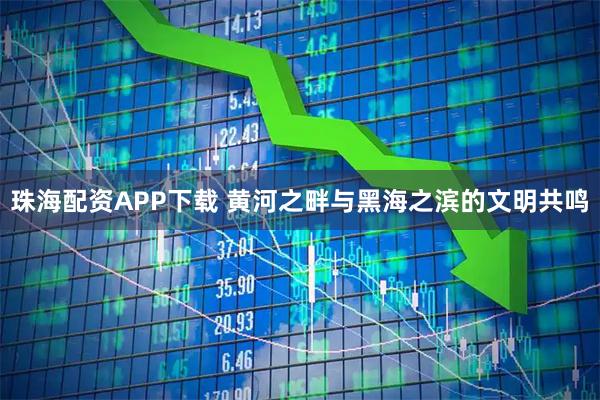 珠海配资APP下载 黄河之畔与黑海之滨的文明共鸣