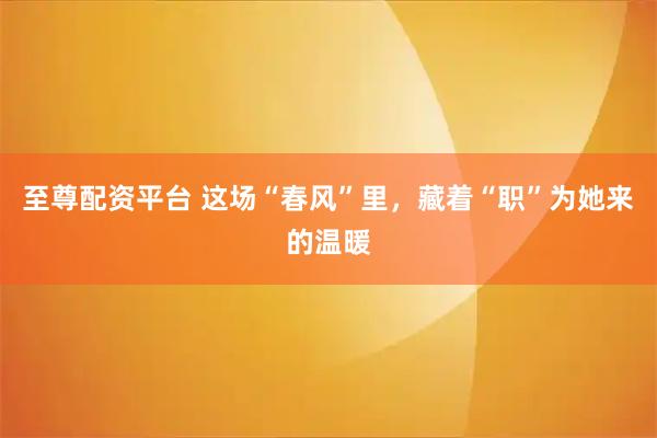 至尊配资平台 这场“春风”里，藏着“职”为她来的温暖