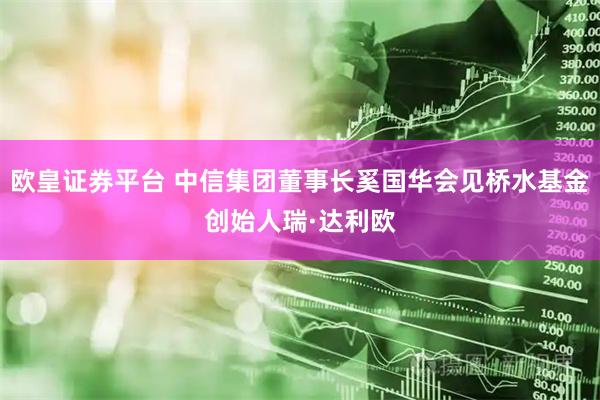欧皇证券平台 中信集团董事长奚国华会见桥水基金创始人瑞·达利欧