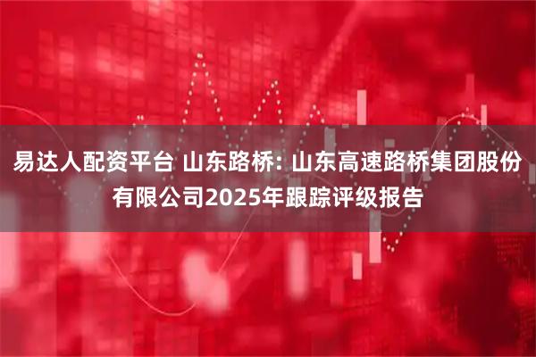 易达人配资平台 山东路桥: 山东高速路桥集团股份有限公司2025年跟踪评级报告