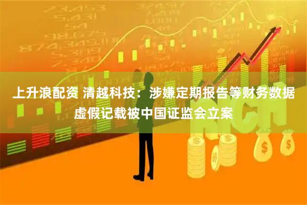 上升浪配资 清越科技：涉嫌定期报告等财务数据虚假记载被中国证监会立案