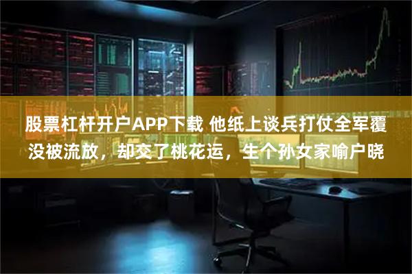 股票杠杆开户APP下载 他纸上谈兵打仗全军覆没被流放，却交了桃花运，生个孙女家喻户晓