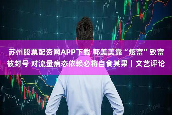 苏州股票配资网APP下载 郭美美靠“炫富”致富被封号 对流量病态依赖必将自食其果｜文艺评论