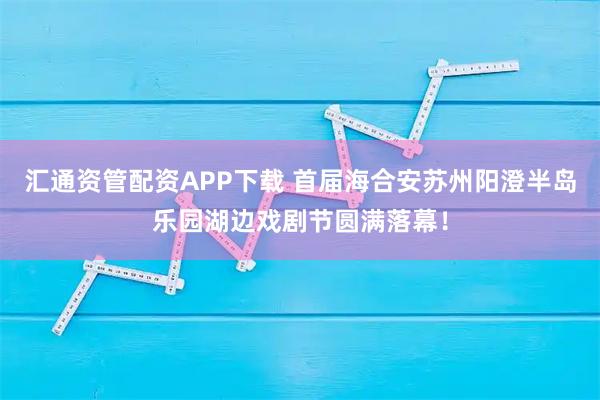 汇通资管配资APP下载 首届海合安苏州阳澄半岛乐园湖边戏剧节圆满落幕！