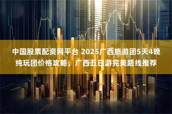 中国股票配资网平台 2025广西旅游团5天4晚纯玩团价格攻略，广西五日游完美路线推荐