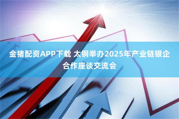 金猪配资APP下载 太钢举办2025年产业链银企合作座谈交流会