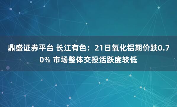 鼎盛证券平台 长江有色：21日氧化铝期价跌0.70% 市场整体交投活跃度较低