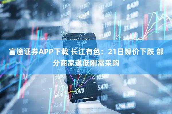 富途证券APP下载 长江有色:21日镍价下跌 部分商家逢低刚需采购