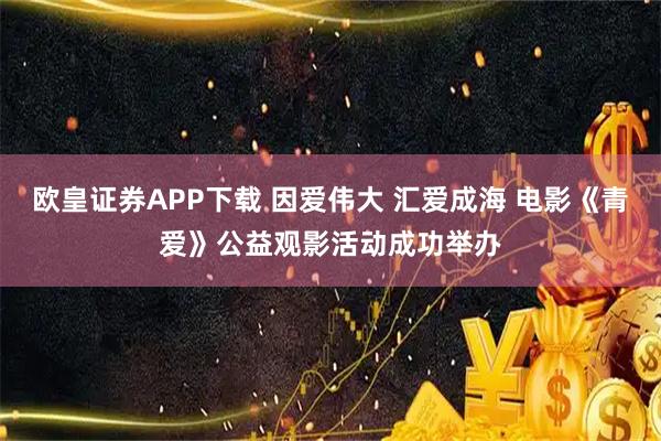 欧皇证券APP下载 因爱伟大 汇爱成海 电影《青爱》公益观影活动成功举办