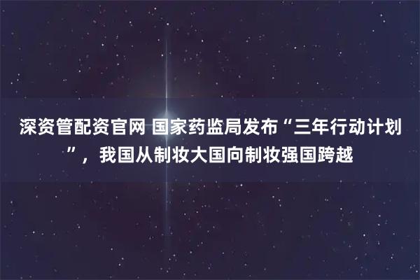 深资管配资官网 国家药监局发布“三年行动计划”,我国从制妆大国向制妆强国跨越