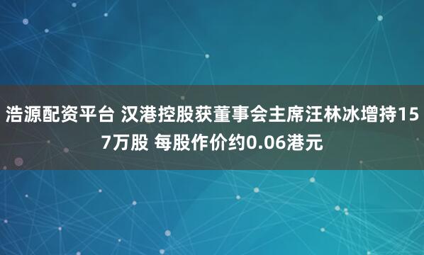 浩源配资平台 汉港控股获董事会主席汪林冰增持157万股 每股作价约0.06港元