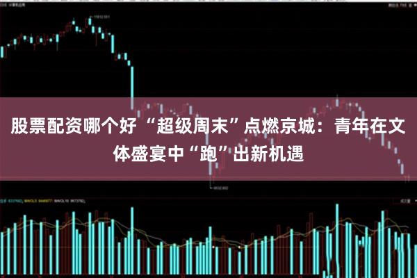 股票配资哪个好 “超级周末”点燃京城：青年在文体盛宴中“跑”出新机遇