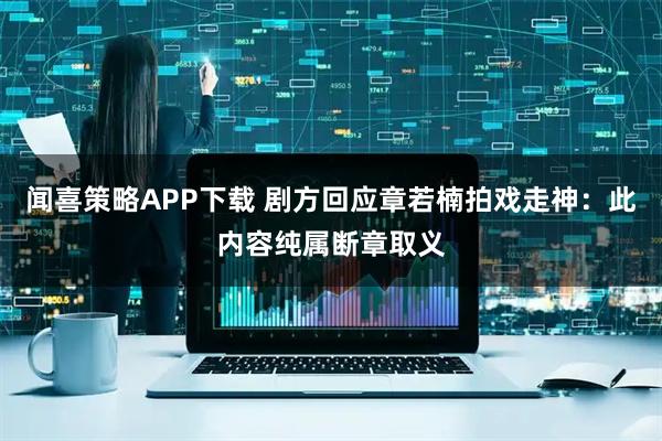 闻喜策略APP下载 剧方回应章若楠拍戏走神：此内容纯属断章取义