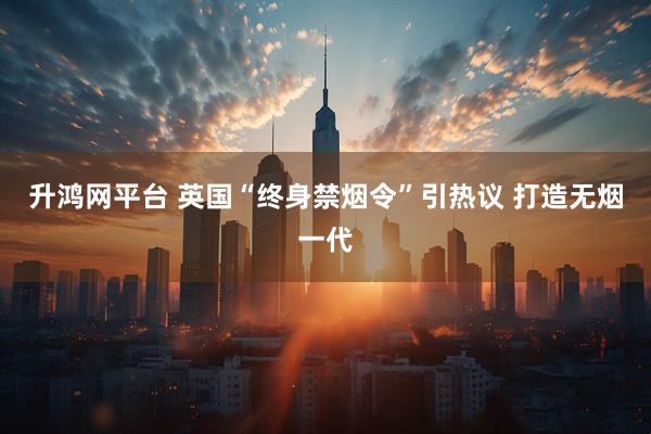 升鸿网平台 英国“终身禁烟令”引热议 打造无烟一代