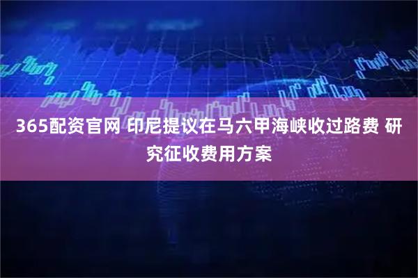 365配资官网 印尼提议在马六甲海峡收过路费 研究征收费用方案