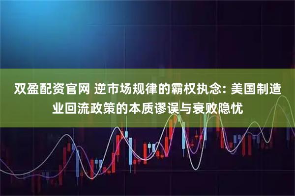 双盈配资官网 逆市场规律的霸权执念: 美国制造业回流政策的本质谬误与衰败隐忧