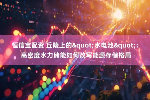 恒信宝配资 丘陵上的"水电池": 高密度水力储能如何改写能源存储格局
