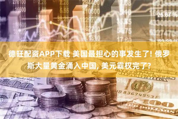 德旺配资APP下载 美国最担心的事发生了! 俄罗斯大量黄金涌入中国, 美元霸权完了?
