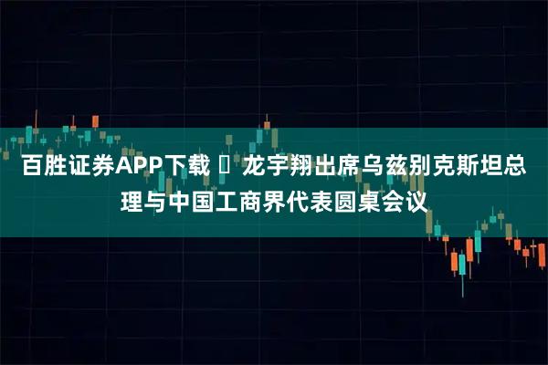 百胜证券APP下载 ​龙宇翔出席乌兹别克斯坦总理与中国工商界代表圆桌会议