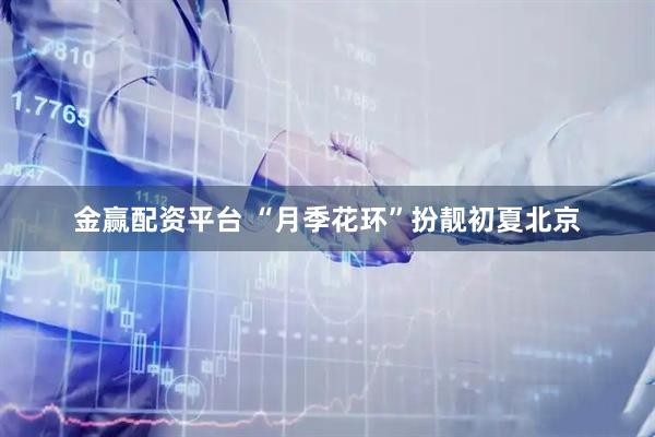 金赢配资平台 “月季花环”扮靓初夏北京