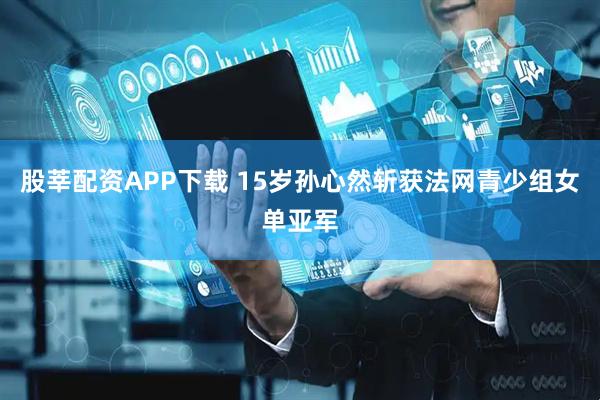 股莘配资APP下载 15岁孙心然斩获法网青少组女单亚军