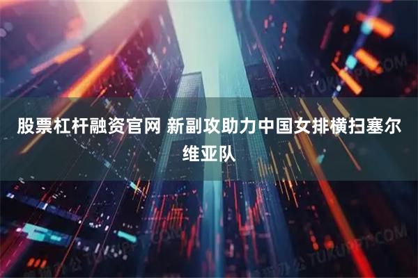 股票杠杆融资官网 新副攻助力中国女排横扫塞尔维亚队