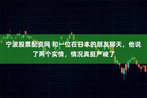 宁波股票配资网 和一位在日本的朋友聊天，他说了两个实情，情况真挺严峻了