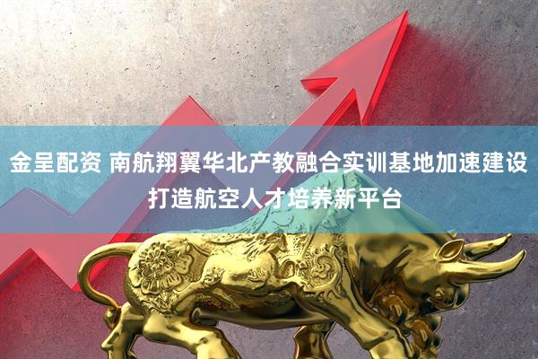 金呈配资 南航翔翼华北产教融合实训基地加速建设  打造航空人才培养新平台