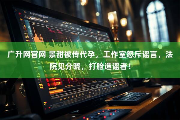 广升网官网 景甜被传代孕，工作室怒斥谣言，法院见分晓，打脸造谣者！