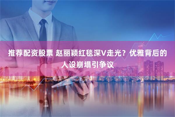 推荐配资股票 赵丽颖红毯深V走光？优雅背后的人设崩塌引争议