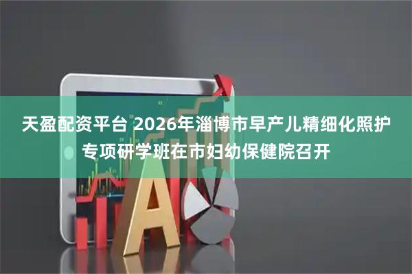 天盈配资平台 2026年淄博市早产儿精细化照护专项研学班在市妇幼保健院召开